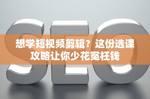 想学短视频剪辑？这份选课攻略让你少花冤枉钱